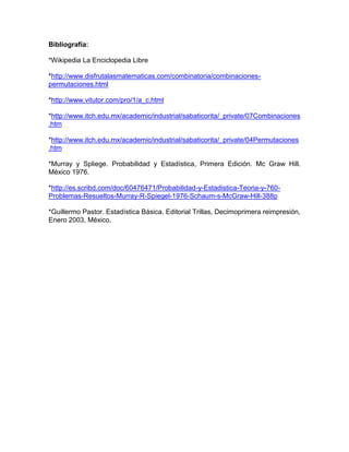 Bibliografía:

*Wikipedia La Enciclopedia Libre

*http://www.disfrutalasmatematicas.com/combinatoria/combinaciones-
permutaciones.html

*http://www.vitutor.com/pro/1/a_c.html

*http://www.itch.edu.mx/academic/industrial/sabaticorita/_private/07Combinaciones
.htm

*http://www.itch.edu.mx/academic/industrial/sabaticorita/_private/04Permutaciones
.htm

*Murray y Spliege. Probabilidad y Estadística, Primera Edición. Mc Graw Hill.
México 1976.

*http://es.scribd.com/doc/60476471/Probabilidad-y-Estadistica-Teoria-y-760-
Problemas-Resueltos-Murray-R-Spiegel-1976-Schaum-s-McGraw-Hill-388p

*Guillermo Pastor. Estadística Básica. Editorial Trillas, Decimoprimera reimpresión,
Enero 2003, México.
 