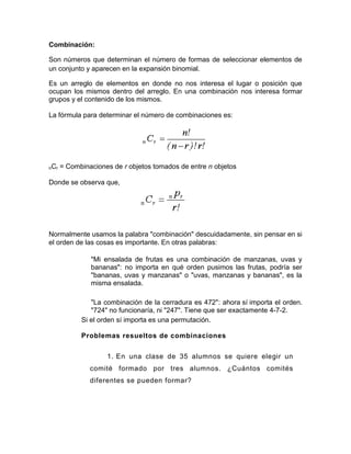 Combinación:

Son números que determinan el número de formas de seleccionar elementos de
un conjunto y aparecen en la expansión binomial.

Es un arreglo de elementos en donde no nos interesa el lugar o posición que
ocupan los mismos dentro del arreglo. En una combinación nos interesa formar
grupos y el contenido de los mismos.

La fórmula para determinar el número de combinaciones es:




nCr   = Combinaciones de r objetos tomados de entre n objetos

Donde se observa que,




Normalmente usamos la palabra "combinación" descuidadamente, sin pensar en si
el orden de las cosas es importante. En otras palabras:

               "Mi ensalada de frutas es una combinación de manzanas, uvas y
               bananas": no importa en qué orden pusimos las frutas, podría ser
               "bananas, uvas y manzanas" o "uvas, manzanas y bananas", es la
               misma ensalada.

               "La combinación de la cerradura es 472": ahora sí importa el orden.
               "724" no funcionaría, ni "247". Tiene que ser exactamente 4-7-2.
            Si el orden sí importa es una permutación.

            Problemas resueltos de combinaciones


                    1. En una clase de 35 alumnos se quiere elegir un
               comité formado por tres alumnos. ¿Cuántos comités
               diferentes se pueden formar?
 