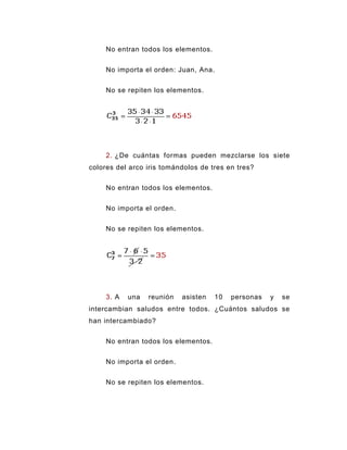 No entran todos los elementos.


     No importa el orden: Juan, Ana.


     No se repiten los elementos.




     2. ¿De cuántas formas pueden mezclarse los siete
colores del arco iris tomándolos de tres en tres?


     No entran todos los elementos.


     No importa el orden.


     No se repiten los elementos.




     3. A   una   reunión   asisten   10   personas   y   se
intercambian saludos entre todos. ¿Cuántos saludos se
han intercambiado?


     No entran todos los elementos.


     No importa el orden.


     No se repiten los elementos.
 