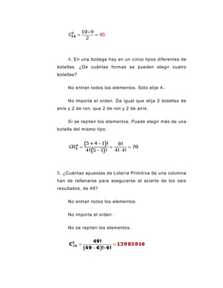 4. En una bodega hay en un cinco tipos diferentes de
botellas. ¿De cuántas formas se pueden elegir cuatro
botellas?


     No entran todos los elementos. Sólo elije 4..


     No importa el orden. Da igual que elija 2 botellas de
anís y 2 de ron, que 2 de ron y 2 de anís.


     Sí se repiten los elementos. Puede elegir más de una
botella del mismo tipo.




5. ¿Cuántas apuestas de Lotería Primitiva de una columna
han de rellenarse para asegurarse el acierto de los seis
resultados, de 49?

     No entran todos los elementos.


     No importa el orden.


     No se repiten los elementos.
 
