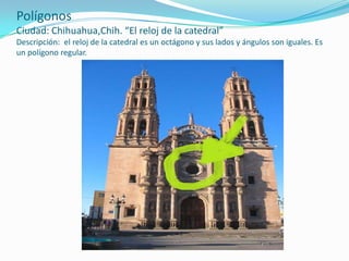 PolígonosCiudad: Chihuahua,Chih. “El reloj de la catedral”Descripción:  el reloj de la catedral es un octágono y sus lados y ángulos son iguales. Es un polígono regular.