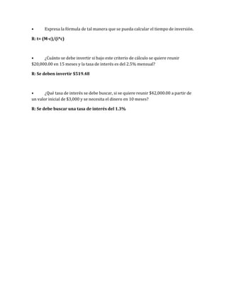 • Expresa la fórmula de tal manera que se pueda calcular el tiempo de inversión.
R: t= (M-c)/(i*c)
• ¿Cuánto se debe invertir si bajo este criterio de cálculo se quiere reunir
$20,000.00 en 15 meses y la tasa de interés es del 2.5% mensual?
R: Se deben invertir $519.48
• ¿Qué tasa de interés se debe buscar, si se quiere reunir $42,000.00 a partir de
un valor inicial de $3,000 y se necesita el dinero en 10 meses?
R: Se debe buscar una tasa de interés del 1.3%
 