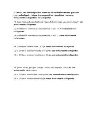 2. En cada uno de los siguientes ejercicios determina la forma en que están
expresados los ejercicios y si corresponden a ejemplos de conjuntos
mutuamente excluyentes o no excluyentes.
•U: {Juan, Rodrigo, Pedro, Raúl, José, Miguel, Roberto, Jorge, Luis, Carlos, Israel}= son
mutuamente excluyentes.
•A: {Nombres de hombres que empiezan con la letra “R} = son mutuamente
excluyentes.
•B: {Nombres de hombres que empiezan con la letra “J”}= son mutuamente
excluyentes.
•U: {Números naturales entre 1 y 25}= no son mutuamente excluyentes.
•A: {x ∈ U | x es un número múltiplo de 2}= no son mutuamente excluyentes.
•B: {x ∈ U | x es un número múltiplo de 5}= no son mutuamente excluyentes.
•U: {perro, perico, gato, pez, tortuga, canario, pato, lagartija, rana}= no son
mutuamente excluyentes.
•A: {x ∈ U | x es un animal de cuatro patas}= no son mutuamente excluyentes.
•B: {x ∈ U | x es un animal mamífero}= no son mutuamente excluyentes.
 