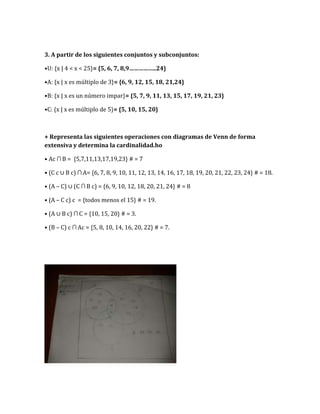 3. A partir de los siguientes conjuntos y subconjuntos:
•U: {x | 4 < x < 25}= {5, 6, 7, 8,9……………..24}
•A: {x | x es múltiplo de 3}= {6, 9, 12, 15, 18, 21,24}
•B: {x | x es un número impar}= {5, 7, 9, 11, 13, 15, 17, 19, 21, 23}
•C: {x | x es múltiplo de 5}= {5, 10, 15, 20}
+ Representa las siguientes operaciones con diagramas de Venn de forma
extensiva y determina la cardinalidad.ho
• Ac ∩ B = {5,7,11,13,17,19,23} # = 7
• (C c ∪ B c) ∩ A= {6, 7, 8, 9, 10, 11, 12, 13, 14, 16, 17, 18, 19, 20, 21, 22, 23, 24} # = 18.
• (A – C) ∪ (C ∩ B c) = {6, 9, 10, 12, 18, 20, 21, 24} # = 8
• (A – C c) c = {todos menos el 15} # = 19.
• (A ∪ B c) ∩ C = {10, 15, 20} # = 3.
• (B – C) c ∩ Ac = {5, 8, 10, 14, 16, 20, 22} # = 7.
 