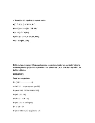 + Resuelve las siguientes operaciones.
•(Cc ∩ Bc)= {L, C.M, Sa, C.C}
•Ac ∩ (B ∪ Cc)= {SU, C.M, So}
• (A – B)c ∩ C= {So}.
•(A ∩ C) ∪ (B – C)= {So, Su, Che}.
•Bc – Ac= {Su, C.M}.
II. Resuelve al menos 20 operaciones de conjuntos aleatorias que determine tu
docente/asesor y que correspondan a los ejercicios 7, 8, 9 y 10 del capítulo 1 de
tu libro básico.
EJERCICIO 7:
Sean los conjuntos..
U= {0,1,2………………….18}
A={x E U I x es par menor que 10}
B={x es U I X ES DIVISOR DE 12}
C={x E U I x < 6}
D={x E U I 2< X Z 6}
E={x E U I x es un digito}
F= {x E U I x >
G={x es U I x es par mayor que 10}
 