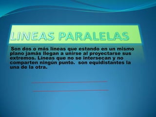 LINEAS PARALELAS Son dos o más líneas que estando en un mismo plano jamás llegan a unirse al proyectarse sus extremos. Líneas que no se intersecan y no comparten ningún punto.  son equidistantes la una de la otra.