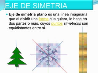 EJE DE SIMETRIAEje de simetría plano es una línea imaginaria que al dividir una forma cualquiera, lo hace en dos partes o más, cuyos puntos simétricos son equidistantes entre sí.