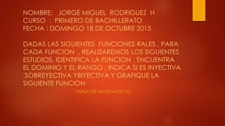 NOMBRE: JORGE MIGUEL RODRIGUEZ H
CURSO : PRIMERO DE BACHILLERATO
FECHA : DOMINGO 18 DE OCTUBRE 2015
DADAS LAS SIGUIENTES FUNCIONES RALES , PARA
CADA FUNCION , REALIZAREMOS LOS SIGUIENTES
ESTUDIOS, IDENTIFICA LA FUNCION , ENCUENTRA
EL DOMINIO Y EL RANGO , INDICA SI ES INYECTIVA
,SOBREYECTIVA YBIYECTIVA Y GRAFIQUE LA
SIGUIENTE FUNCION
TAREA DE MATEMATICAS
 