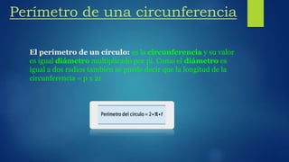Perímetro de una circunferencia
El perímetro de un círculo: es la circunferencia y su valor
es igual diámetro multiplicado por pi. Como el diámetro es
igual a dos radios también se puede decir que la longitud de la
circunferencia = p x 2r
 