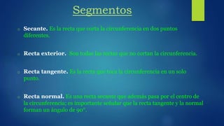 Segmentos
o Secante. Es la recta que corta la circunferencia en dos puntos
diferentes.
o Recta exterior. Son todas las rectas que no cortan la circunferencia.
o Recta tangente. Es la recta que toca la circunferencia en un solo
punto.
o Recta normal. Es una recta secante que además pasa por el centro de
la circunferencia; es importante señalar que la recta tangente y la normal
forman un ángulo de 90°.
 