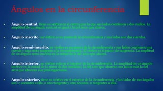 Ángulos en la circunferencia
 Ángulo central. tiene su vértice en el centro por lo que sus lados contienen a dos radios. La
amplitud de un ángulo central es igual a la del arco que abarca.
 Ángulo inscrito. su vértice es un punto de la circunferencia y sus lados son dos cuerdas.
 Ángulo semi-inscrito. su vértice es un punto de la circunferencia y sus lados contienen una
cuerda y una recta tangente a la circunferencia. El vértice es el punto de tangencia. La amplitud
de un ángulo semi-inscrito es la mitad de la del arco que abarca.
 Ángulo interior. su vértice está en el interior de la circunferencia. La amplitud de un ángulo
interior es la mitad de la suma de dos medidas: la del arco que abarcan sus lados más la del
arco que abarcan sus prolongaciones.
 Ángulo exterior. tiene su vértice en el exterior de la circunferencia y los lados de sus ángulos
son: o secantes a ella, o uno tangente y otro secante, o tangentes a ella.
 