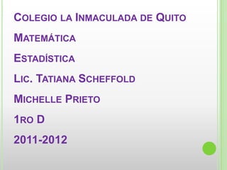 COLEGIO LA INMACULADA DE QUITO
MATEMÁTICA
ESTADÍSTICA
LIC. TATIANA SCHEFFOLD
MICHELLE PRIETO
1RO D
2011-2012
 