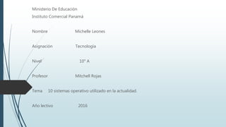 Ministerio De Educación
Instituto Comercial Panamá
Nombre Michelle Leones
Asignación Tecnología
Nivel 10° A
Profesor Mitchell Rojas
Tema 10 sistemas operativo utilizado en la actualidad.
Año lectivo 2016
 