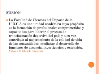 MISIÓN
 La Facultad de Ciencias del Deporte de la
U.D.C.A es una unidad académica cuyo propósito
es la formación de profesionales comprometidos y
capacitados para liderar el proceso de
transformación deportiva del país y a su vez
contribuir al mejoramiento de la calidad de vida
de las comunidades, mediante el desarrollo de
funciones de docencia, investigación y extensión.
Volver a la tabla de contenido
 