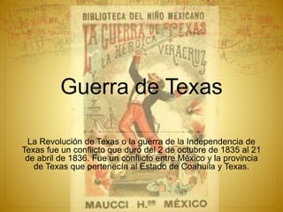 Guerra de Texas
La Revolución de Texas o la guerra de la Independencia de
Texas fue un conflicto que duró del 2 de octubre de 1835 al 21
de abril de 1836. Fue un conflicto entre México y la provincia
de Texas que pertenecía al Estado de Coahuila y Texas.
 