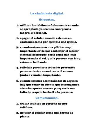 La ciudadanía digital.<br />Etiquetas.<br />utilizar los teléfonos únicamente cuando se apropiado ya sea una emergencia laboral o personal.<br />apagar el celular cuando estemos en ocasiones como por ejemplo una iglesia.<br />cuando estemos en una plática muy importante evitemos contestar el celular o mensajes porque  sería como dar  más importancia al cel. q a la persona con las q estamos  hablando. <br />solicitar permiso a todos los presentes para contestar cuando se está en una junta o reunión importante.<br />cuando salimos acompañados de alguien hay que tener en cuenta que le pongamos atención que se merece porq  seria una falta de respeto hacia él o la persona.<br />Comunicación.<br />tratar asuntos en persona no por teléfono.<br />no usar el celular como una forma de plante.<br />saber usar adecuadamente el celular no por perder el tiempo.<br />Educación.<br />evitar en las instituciones que el celular se utiliza para emergencia no para darle mal uso.<br />en sus horas de clases que no estén más pendientes en el celular que en la clases.<br />saber que ni maestros den el ejemplo a sus alumnos.<br />Acceso.<br />los docentes deben brindar orientación a sus alumnos para que ellos sepan más de que se trata.<br />tener la adecuada atención para saberles brindar la información o ya sea para acceder a ella.<br />tener una capacidad para que ellos desarrollen conocimientos apropiados con dichas redes sociales.<br />Responsabilidad.<br />ser responsable para el buen uso de dicha información.<br />inducir a los jóvenes que es una forma muy importante para descubrir conocimientos nuevos.<br />desarrollarse en su capacidad física como mental.<br />Derechos.<br />que todas las personas tales como maestros padres de familia les soliciten el derecho de conocer sobre ese tema.<br />saber dejar que se asocien en actividades sociales.<br />colaborar con capacitaciones en diferentes lugares y formas.<br />Ergonomía.<br />que cada docentes de una buena enseñanza.<br />inculcar a todos los jóvenes a que hagan un buen uso de la tecnología.<br />Seguridad.<br />tener siempre seguro el equipo a utilizar y actualizarlo antes de usarlo.<br />saber darle un buen mantenimiento a cada tres meses.<br />saberlo usar adecuadamente.<br />no maltratar el equipo.<br />dejarlo en buen estado como se encuentra.<br />