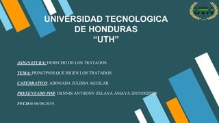 UNIVERSIDAD TECNOLOGICA
DE HONDURAS
“UTH”
ASIGNATURA: DERECHO DE LOS TRATADOS
TEMA: PRINCIPIOS QUE RIGEN LOS TRATADOS
CATEDRATICO: ABOGADA JULISSA AGUILAR
PRESENTADO POR: DENNIS ANTHONY ZELAYA AMAYA-201510020399
FECHA: 06/06/2019.
 