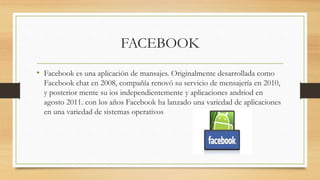 FACEBOOK
• Facebook es una aplicación de mansajes. Originalmente desarrollada como
Facebook chat en 2008, compañía renovó su servicio de mensajería en 2010,
y posterior mente su ios independientemente y aplicaciones andriod en
agosto 2011. con los años Facebook ha lanzado una variedad de aplicaciones
en una variedad de sistemas operativos
 