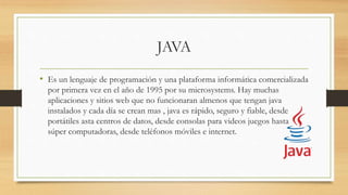 JAVA
• Es un lenguaje de programación y una plataforma informática comercializada
por primera vez en el año de 1995 por su microsystems. Hay muchas
aplicaciones y sitios web que no funcionaran almenos que tengan java
instalados y cada día se crean mas , java es rápido, seguro y fiable, desde
portátiles asta centros de datos, desde consolas para videos juegos hasta
súper computadoras, desde teléfonos móviles e internet.
 