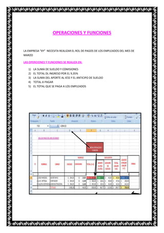 OPERACIONES Y FUNCIONES


LA EMPRESA “XY” NECESITA REALIZAR EL ROL DE PAGOS DE LOS EMPLEADOS DEL MES DE
MARZO

LAS OPERCIONES Y FUNCIONES SE REALIZA EN:

   1)   LA SUMA DE SUELDO Y COMISIONES
   2)   EL TOTAL DL INGRESO POR EL 9,35%
   3)   LA SUMA DEL APORTE AL IESS Y EL ANTICIPO DE SUELDO
   4)   TOTAL A PAGAR
   5)   EL TOTAL QUE SE PAGA A LOS EMPLEADOS
 