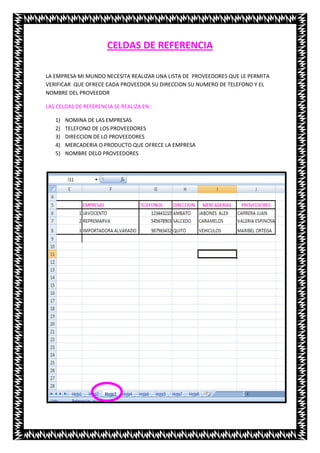 CELDAS DE REFERENCIA

LA EMPRESA MI MUNDO NECESITA REALIZAR UNA LISTA DE PROVEEDORES QUE LE PERMITA
VERIFICAR QUE OFRECE CADA PROVEEDOR SU DIRECCION SU NUMERO DE TELEFONO Y EL
NOMBRE DEL PROVEEDOR

LAS CELDAS DE REFERENCIA SE REALIZA EN :

   1)   NOMINA DE LAS EMPRESAS
   2)   TELEFONO DE LOS PROVEEDORES
   3)   DIRECCION DE LO PROVEEDORES
   4)   MERCADERIA O PRODUCTO QUE OFRECE LA EMPRESA
   5)   NOMBRE DELO PROVEEDORES
 