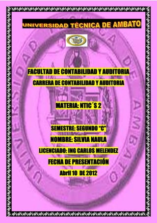 FACULTAD DE CONTABILIDAD Y AUDITORIA
 CARRERA DE CONTABILIDAD Y AUDITORIA


         MATERIA: NTIC´S 2


        SEMESTRE: SEGUNDO “C”
        NOMBRE: SILVIA NAULA
   LICENCIADO: ING CARLOS MELENDEZ
       FECHA DE PRESENTACIÓN
           Abril 10 DE 2012
 