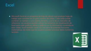 Excel
 Microsoft Excel es un programa de hoja de cálculo que produce hojas de
trabajo que consisten en un gran número de celdas. Cada celda puede
contener un número o una cadena de texto, y se le da un marcador de
referencia. Los usuarios pueden utilizar herramientas de visualización de
Excel para crear gráficos, tablas y gráficos con la información contenida en
esas celdas. Excel también viene con una serie de potentes funciones
matemáticas, de modo que los usuarios pueden procesar datos numéricos
también.
 