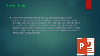 PowerPoint
 PowerPoint es un software de presentación, diseñado para crear
presentaciones de diapositivas. PowerPoint puede incluir vídeo, audio,
gráficos, imágenes, texto y animación con cada diapositiva permitiendo a
los usuarios una cantidad casi ilimitada de personalización. PowerPoint
también puede integrar información de otros programas de Office, como
Excel o Word, por lo que es más fácil crear guapos visualizaciones de los
datos que necesitas presentar.
 