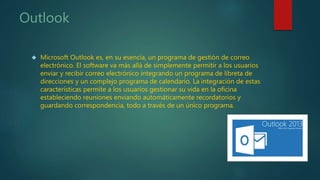 Outlook
 Microsoft Outlook es, en su esencia, un programa de gestión de correo
electrónico. El software va más allá de simplemente permitir a los usuarios
enviar y recibir correo electrónico integrando un programa de libreta de
direcciones y un complejo programa de calendario. La integración de estas
características permite a los usuarios gestionar su vida en la oficina
estableciendo reuniones enviando automáticamente recordatorios y
guardando correspondencia, todo a través de un único programa.
 