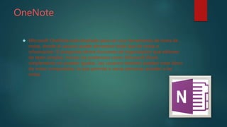 OneNote
 Microsoft OneNote está diseñado para ser una herramienta de toma de
notas, donde el usuario puede almacenar todo tipo de notas e
información. El programa ofrece funciones de organización que editores
de texto simples, incluso los poderosos como Microsoft Word,
simplemente no pueden igualar. Los usuarios también pueden crear blocs
de notas compartidos, lo que permite a varias personas acceder a las
notas.
 
