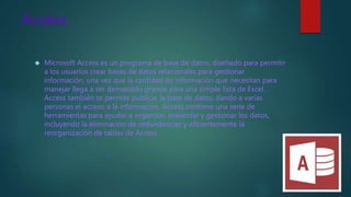 Access
 Microsoft Access es un programa de base de datos, diseñado para permitir
a los usuarios crear bases de datos relacionales para gestionar
información, una vez que la cantidad de información que necesitan para
manejar llega a ser demasiado grande para una simple lista de Excel.
Access también te permite publicar la base de datos, dando a varias
personas el acceso a la información. Access contiene una serie de
herramientas para ayudar a organizar, presentar y gestionar los datos,
incluyendo la eliminación de redundancias y eficientemente la
reorganización de tablas de Access.
 