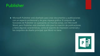 Publisher
 Microsoft Publisher está diseñado para crear documentos y publicaciones
con un aspecto profesional y de gran riqueza gráfica. El conjunto de
funciones de Publisher se superpone, en muchas zonas, con Microsoft
Word, pero Publisher está diseñado sólo para la creación de publicaciones
y tiene algunas características, como el soporte de impresión comercial y
los conjuntos de diseño principal, que Word no tiene.
 
