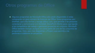 Otros programas de Office
 Algunos programas de Microsoft Office sólo están disponibles si estás
comprando un gran número de licencias de Office. Estos programas son:
InfoPath, que crea formas y recoge datos; Lync, que permite a las personas
conectarse y comunicarse con facilidad, SharePoint Works pace, que ayuda
a los compañeros de trabajo a gestionar proyectos en conjunto. Microsoft
Office también incluye, aunque no como parte de uno de los conjuntos de
programas, Visio, que crea diagramas. y Project, que permite a las
personas a colaborar en proyectos.
 