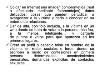  Colgar en Internet una imagen comprometida (real
o efectuada mediante fotomontajes) datos
delicados, cosas que pueden perjudicar o
avergonzar a la víctima y darlo a conocer en su
entorno de relaciones.
 Dar de alta, con foto incluida, a la víctima en un
web donde se trata de votar a la persona más fea,
a la menos inteligente… y cargarle
de puntos o votos para que aparezca en los
primeros lugares.
 Crear un perfil o espacio falso en nombre de la
víctima, en redes sociales o foros, donde se
escriban a modo de confesiones en primera
persona determinados acontecimientos
personales, demandas explícitas de contactos
sexuales…
 