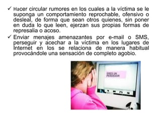  Hacer circular rumores en los cuales a la víctima se le
suponga un comportamiento reprochable, ofensivo o
desleal, de forma que sean otros quienes, sin poner
en duda lo que leen, ejerzan sus propias formas de
represalia o acoso.
 Enviar menajes amenazantes por e-mail o SMS,
perseguir y acechar a la víctima en los lugares de
Internet en los se relaciona de manera habitual
provocándole una sensación de completo agobio.
 
