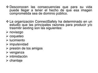  Desconocen las consecuencias que para su vida
puede llegar a tener el hecho de que esa imagen
comprometida sea de dominio público.
 La organización ConnectSafely ha determinado en un
estudio que las principales razones para producir y/o
trasmitir sexting son las siguientes:
 noviazgo
 coqueteo
 lucimiento
 impulsividad
 presión de los amigos
 venganza
 intimidación
 chantaje
 