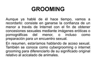 GROOMING
Aunque ya hablé de él hace tiempo, vamos a
recordarlo: consiste en ganarse la confianza de un
menor a través de Internet con el fin de obtener
concesiones sexuales mediante imágenes eróticas o
pornográficas del menor, o incluso como
preparación para un encuentro sexual.
En resumen, estaríamos hablando de acoso sexual.
También se conoce como cybergrooming o internet
grooming para diferenciarlo de su significado original
relativo al acicalado de animales.
 