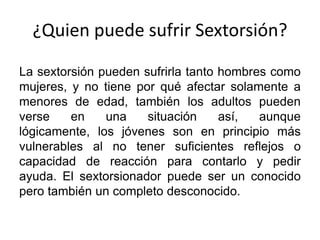 ¿Quien puede sufrir Sextorsión?
La sextorsión pueden sufrirla tanto hombres como
mujeres, y no tiene por qué afectar solamente a
menores de edad, también los adultos pueden
verse en una situación así, aunque
lógicamente, los jóvenes son en principio más
vulnerables al no tener suficientes reflejos o
capacidad de reacción para contarlo y pedir
ayuda. El sextorsionador puede ser un conocido
pero también un completo desconocido.
 