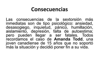 Consecuencias
Las consecuencias de la sextorsión más
inmediatas son de tipo psicológico: ansiedad,
desasogiego, inquietud, pánico, humillación,
aislamiento, depresión, falta de autoestima;
pero pueden llegar a ser fatales. Todos
recordamos el caso de Amanda Todd, una
joven canadiense de 15 años que no soportó
más la situación y decidió poner fin a su vida.
 