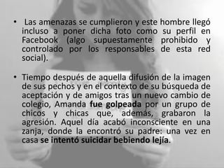 • Las amenazas se cumplieron y este hombre llegó
incluso a poner dicha foto como su perfil en
Facebook (algo supuestamente prohibido y
controlado por los responsables de esta red
social).
• Tiempo después de aquella difusión de la imagen
de sus pechos y en el contexto de su búsqueda de
aceptación y de amigos tras un nuevo cambio de
colegio, Amanda fue golpeada por un grupo de
chicos y chicas que, además, grabaron la
agresión. Aquel día acabó inconsciente en una
zanja, donde la encontró su padre: una vez en
casa se intentó suicidar bebiendo lejía.
 