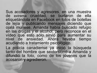 Sus acosadores y agresores, en una muestra
de extrema crueldad, se burlaron de ella
etiquetándola en Facebook en fotos de botellas
de lejía y publicando mensajes diciendo que
ojalá muriese. Amanda había buscado refugio
en las drogas y el alcohol, pero reconoce en el
vídeo que esto sólo sirvió para aumentar su
nivel de ansiedad. Ahora llevaba tiempo
acudiendo a tratamiento psicológico.
La policía canadiense ya inició la búsqueda
tanto del hombre que sextorsionó a Amanda y
difundió la foto, como de los jóvenes que la
acosaron y agredieron.
 