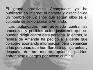 El grupo hacktivista Anonymous ya ha
publicado en Internet el nombre y dirección de
un hombre de 32 años que según ellos es el
culpable de sextorsionar a Amanda.
Las autoridades han advertido contra las
amenazas y posibles actos justicieros que se
puedan dirigir contra esta persona. Mientras, la
familia de Amanda ha pedido a la gente que
colabore aportando información para denunciar
a las personas que humillaron a su hija antes y
después de su muerte, quienes podrían
enfrentarse a cargos por acoso criminal.
 