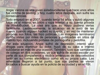 Angie Varona es una joven estadounidense que hace unos años
fue víctima de sexting, y hoy, cuatro años después, aún sufre las
consecuencias.
Todo empezó en el 2007, cuando tenía 14 años y subió algunas
fotos de sí misma, en bikini y ropa interior, a su cuenta privada
de PhotoBucket. La idea era que su novio pudiera verlas
fácilmente. Lastimosamente, la situación se le salió de las
manos cuando alguien hackeó su cuenta, y en vez de mantener
privadas sus fotos, las hizo públicas. Las imágenes terminaron
siendo vistas por miles de personas y publicadas en sitios de
distinto tipo, incluyendo portales de pornografía y pedofilia.
Por esta situación, Angie sufrió de depresión, intentó usar
drogas para disminuir su dolor, huyó de su casa e intentó
suicidarse en más de una ocasión. También, tuvo que cambiarse
de colegio en dos ocasiones, ya que sufría de acoso escolar por
parte de sus compañeros y recibía amenazas de desconocidos
tanto en su correo electrónico como en su propia casa. Las
amenazas llegaron a tal punto, que sus padres se vieron
forzados a buscar ayuda en la policía de su ciudad y en el FBI.
 