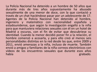 La Policía Nacional ha detenido a un hombre de 50 años que
durante más de tres años supuestamente ha abusado
sexualmente de una menor de doce, con la que contactó a
través de un chat haciéndose pasar por un adolescente de 17.
Agentes de la Policía Nacional han detenido al hombre,
ingeniero y matemático con nacionalidad española y
estadounidense, que según la investigación engañó a la niña
para que mantuviera relaciones sexuales con él en un hotel de
Madrid a oscuras, con el fin de evitar que descubriese su
identidad. Cuando la menor decidió poner fin a la relación, el
hombre comenzó a acosarla, y para ello creó al menos seis
personalidades distintas en la red desde las que, entre 2009 y
2011, envió amenazas a la niña, incluso de muerte. También
envió a amigos y familiares de la niña correos electrónicos con
vídeos de los encuentros sexuales que durante esos años
había grabado.
 