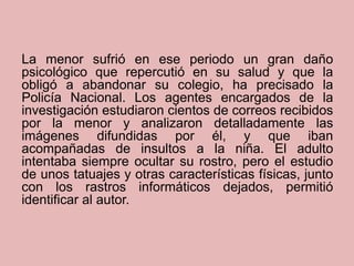 La menor sufrió en ese periodo un gran daño
psicológico que repercutió en su salud y que la
obligó a abandonar su colegio, ha precisado la
Policía Nacional. Los agentes encargados de la
investigación estudiaron cientos de correos recibidos
por la menor y analizaron detalladamente las
imágenes difundidas por él, y que iban
acompañadas de insultos a la niña. El adulto
intentaba siempre ocultar su rostro, pero el estudio
de unos tatuajes y otras características físicas, junto
con los rastros informáticos dejados, permitió
identificar al autor.
 
