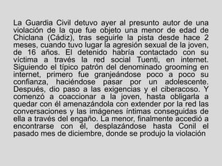 La Guardia Civil detuvo ayer al presunto autor de una
violación de la que fue objeto una menor de edad de
Chiclana (Cádiz), tras seguirle la pista desde hace 2
meses, cuando tuvo lugar la agresión sexual de la joven,
de 16 años. El detenido habría contactado con su
víctima a través la red social Tuenti, en internet.
Siguiendo el típico patrón del denominado grooming en
internet, primero fue granjeándose poco a poco su
confianza, haciéndose pasar por un adolescente.
Después, dio paso a las exigencias y el ciberacoso. Y
comenzó a coaccionar a la joven, hasta obligarla a
quedar con él amenazándola con extender por la red las
conversaciones y las imágenes íntimas conseguidas de
ella a través del engaño. La menor, finalmente accedió a
encontrarse con él, desplazándose hasta Conil el
pasado mes de diciembre, donde se produjo la violación
 