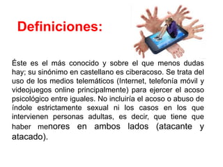 Definiciones:
Éste es el más conocido y sobre el que menos dudas
hay; su sinónimo en castellano es ciberacoso. Se trata del
uso de los medios telemáticos (Internet, telefonía móvil y
videojuegos online principalmente) para ejercer el acoso
psicológico entre iguales. No incluiría el acoso o abuso de
índole estrictamente sexual ni los casos en los que
intervienen personas adultas, es decir, que tiene que
haber menores en ambos lados (atacante y
atacado).
 