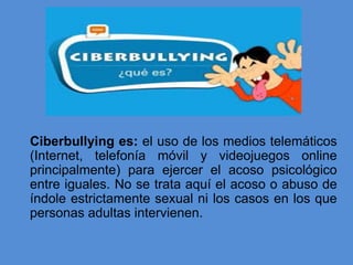 Ciberbullying es: el uso de los medios telemáticos
(Internet, telefonía móvil y videojuegos online
principalmente) para ejercer el acoso psicológico
entre iguales. No se trata aquí el acoso o abuso de
índole estrictamente sexual ni los casos en los que
personas adultas intervienen.
 