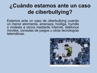 ¿Cuándo estamos ante un caso
de ciberbullying?
Estamos ante un caso de ciberbullying cuando
un menor atormenta, amenaza, hostiga, humilla
o molesta a otro/a mediante Internet, teléfonos
móviles, consolas de juegos u otras tecnologías
telemáticas.
 