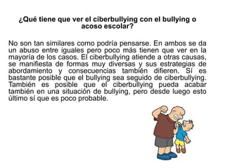 ¿Qué tiene que ver el ciberbullying con el bullying o
acoso escolar?
No son tan similares como podría pensarse. En ambos se da
un abuso entre iguales pero poco más tienen que ver en la
mayoría de los casos. El ciberbullying atiende a otras causas,
se manifiesta de formas muy diversas y sus estrategias de
abordamiento y consecuencias también difieren. Sí es
bastante posible que el bullying sea seguido de ciberbullying.
También es posible que el ciberbullying pueda acabar
también en una situación de bullying, pero desde luego esto
último sí que es poco probable.
 